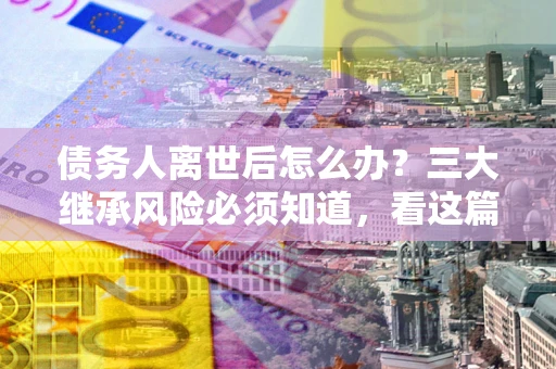 武汉债务人离世后怎么办？三大继承风险必须知道，看这篇就够了