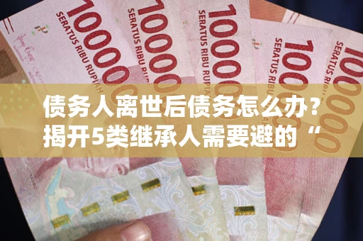 武汉债务人离世后债务怎么办？揭开5类继承人需要避的“坑”