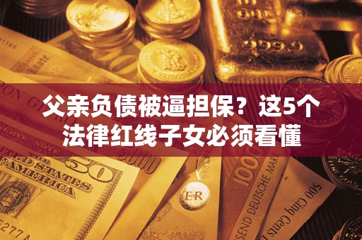 武汉父亲负债被逼担保？这5个法律红线子女必须看懂